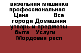 вязальная машинка профессиональная › Цена ­ 15 000 - Все города Домашняя утварь и предметы быта » Услуги   . Мордовия респ.